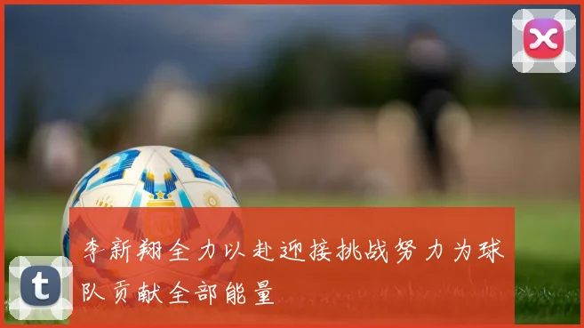 李新翔全力以赴迎接挑战努力为球队贡献全部能量