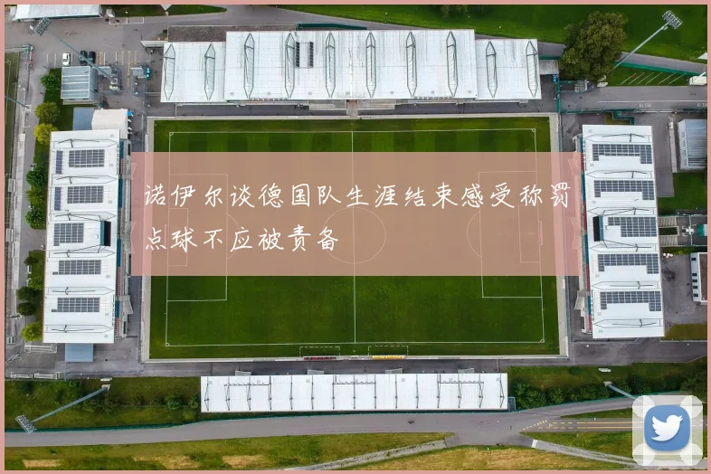 诺伊尔谈德国队生涯结束感受称罚点球不应被责备