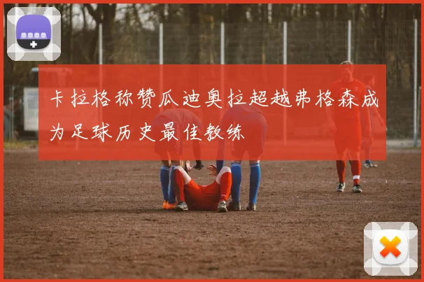 卡拉格称赞瓜迪奥拉超越弗格森成为足球历史最佳教练