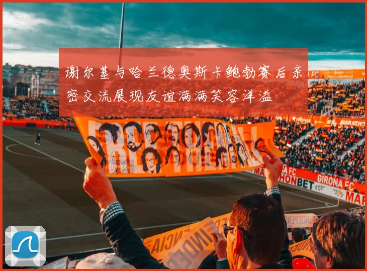 谢尔基与哈兰德奥斯卡鲍勃赛后亲密交流展现友谊满满笑容洋溢