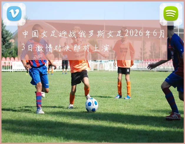 中国女足迎战俄罗斯女足2026年6月3日激情对决即将上演