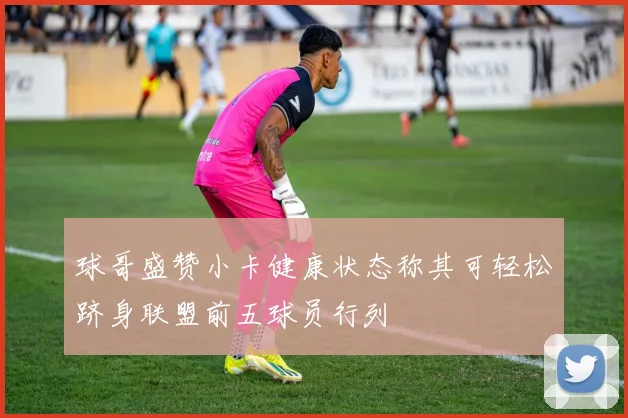 球哥盛赞小卡健康状态称其可轻松跻身联盟前五球员行列