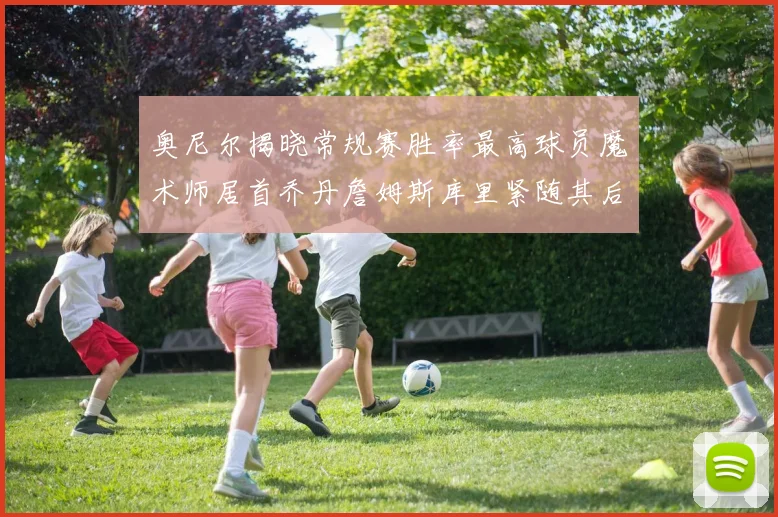 奥尼尔揭晓常规赛胜率最高球员魔术师居首乔丹詹姆斯库里紧随其后