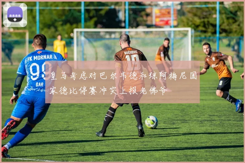 皇马考虑对巴尔韦德和琼阿梅尼国家德比停赛冲突上报老佛爷