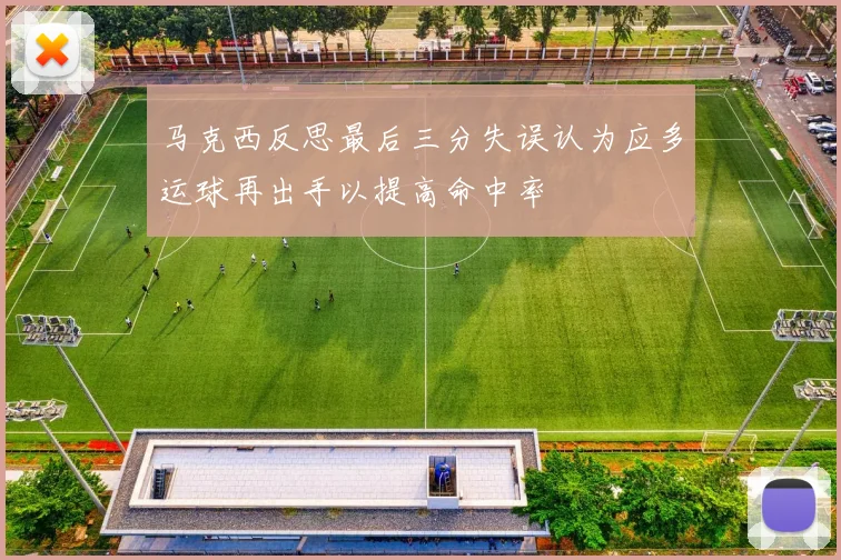 马克西反思最后三分失误认为应多运球再出手以提高命中率