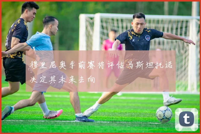 穆里尼奥季前赛将评估马斯坦托诺决定其未来去向