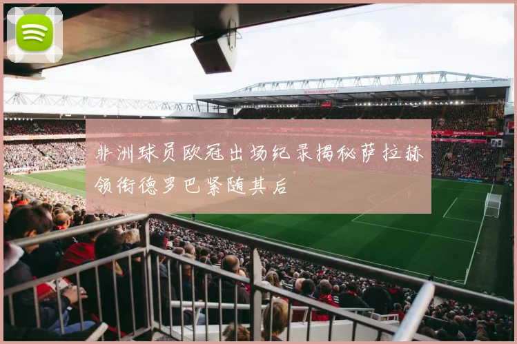 非洲球员欧冠出场纪录揭秘萨拉赫领衔德罗巴紧随其后