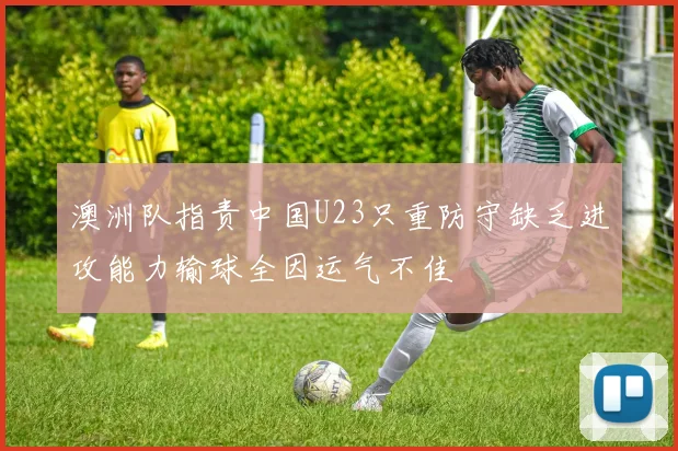 澳洲队指责中国U23只重防守缺乏进攻能力输球全因运气不佳