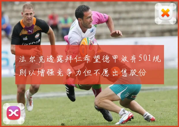 法尔克透露拜仁希望德甲放弃501规则以增强竞争力但不愿出售股份