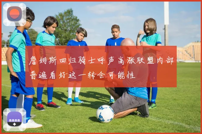 詹姆斯回归骑士呼声高涨联盟内部普遍看好这一转会可能性