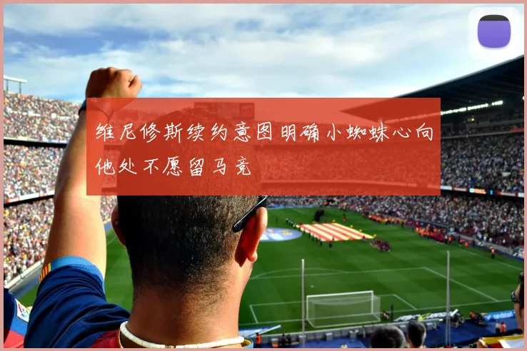 维尼修斯续约意图明确小蜘蛛心向他处不愿留马竞