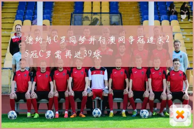 德约与C罗同梦并行澳网争冠追求25冠C罗需再进39球