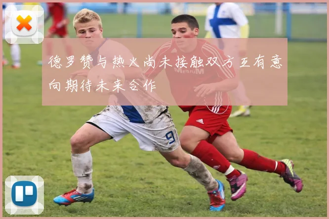 德罗赞与热火尚未接触双方互有意向期待未来合作