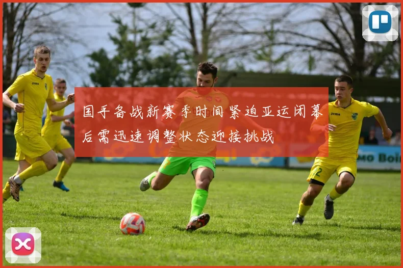国手备战新赛季时间紧迫亚运闭幕后需迅速调整状态迎接挑战