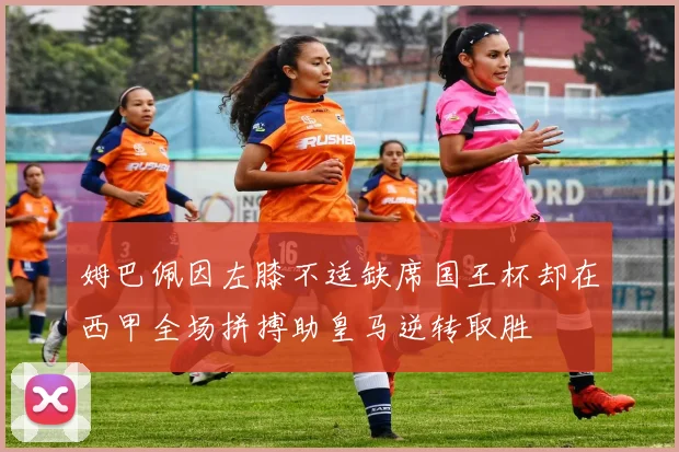 姆巴佩因左膝不适缺席国王杯却在西甲全场拼搏助皇马逆转取胜