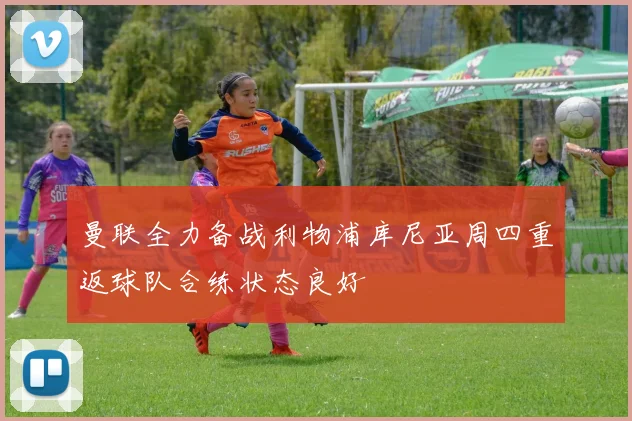曼联全力备战利物浦库尼亚周四重返球队合练状态良好
