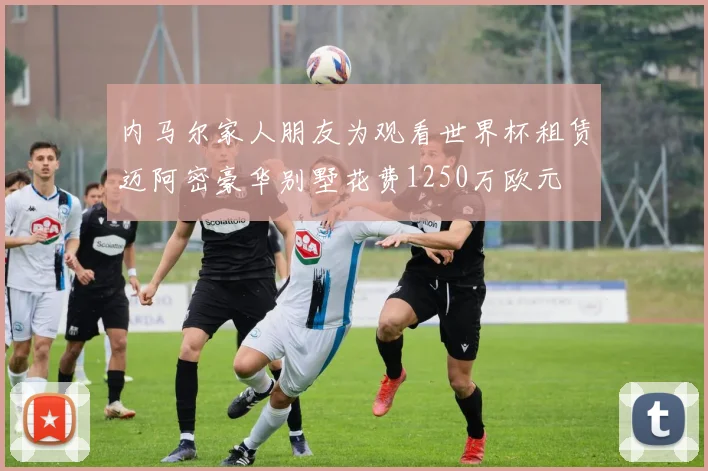 内马尔家人朋友为观看世界杯租赁迈阿密豪华别墅花费1250万欧元