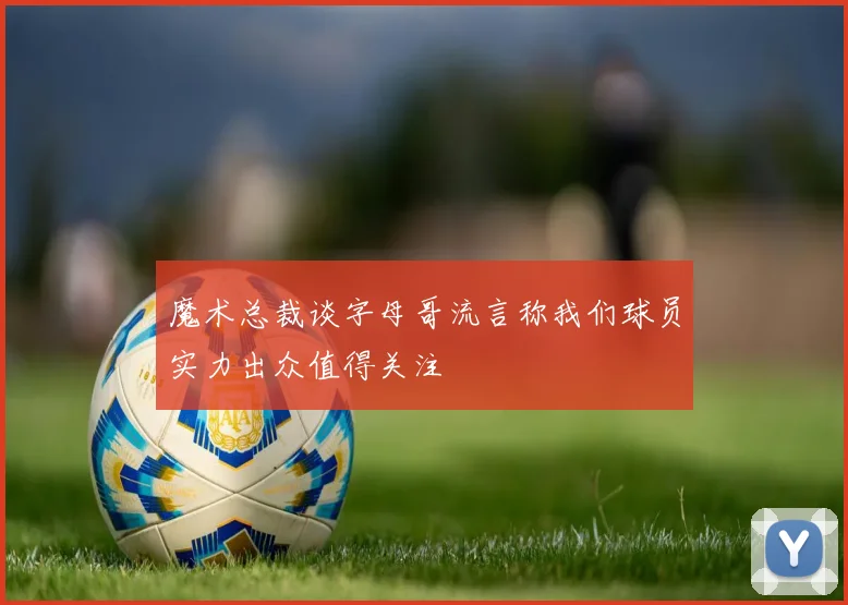 魔术总裁谈字母哥流言称我们球员实力出众值得关注