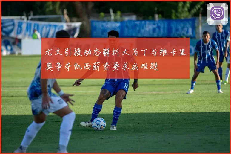 尤文引援动态解析大马丁与维卡里奥争夺凯西薪资要求成难题
