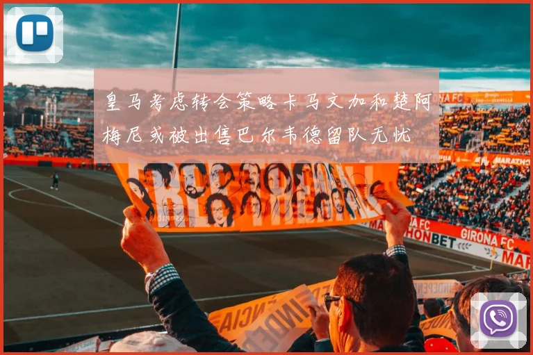 皇马考虑转会策略卡马文加和楚阿梅尼或被出售巴尔韦德留队无忧