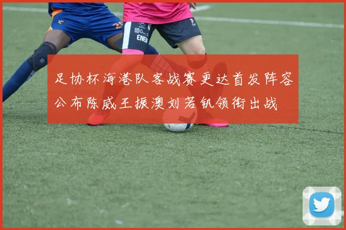 足协杯海港队客战赛更达首发阵容公布陈威王振澳刘若钒领衔出战