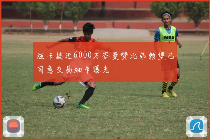 纽卡接近6000万签曼赞比弗赖堡已同意交易细节曝光