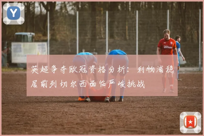 英超争夺欧冠资格分析：利物浦稳居前列切尔西面临严峻挑战