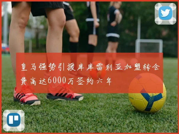 皇马强势引援库库雷利亚加盟转会费高达6000万签约六年