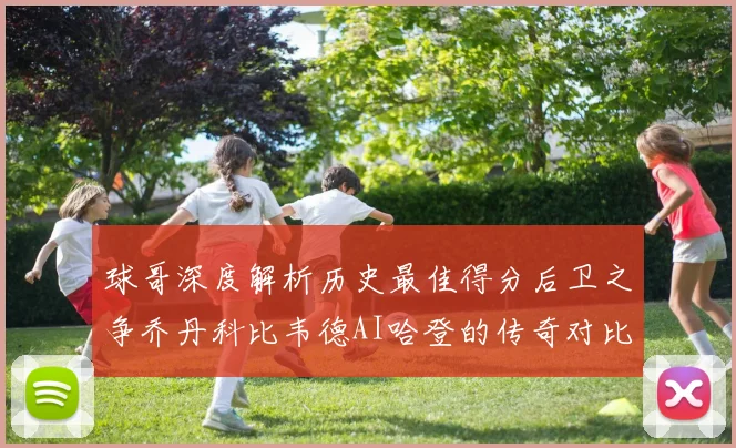 球哥深度解析历史最佳得分后卫之争乔丹科比韦德AI哈登的传奇对比
