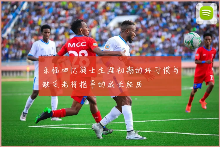 乐福回忆骑士生涯初期的坏习惯与缺乏老将指导的成长经历