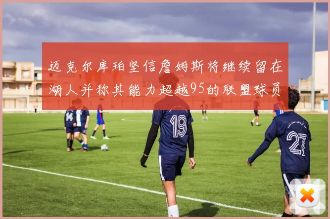 迈克尔库珀坚信詹姆斯将继续留在湖人并称其能力超越95的联盟球员